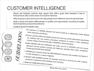 CUSTOMER INTELLIGENCE
• Obtain and integrate customer data. Appart from CRM a good client database is key to
forecast future sales and be aware of consumers behavior.
• When buying in stores and corners the sales people hasn’t oﬀered at any time personal data.
• Build a system that allows diﬀerentiation in profiles and segmentation according to loyalty,
level of spending and purchase behavior.
• Establish desired rentability rates.
GUIDELINES
The customer is a PERSON: discover him truly to build up a relationship: needs, lifestyle,
taste, aspirations and desires.
Get your customer DATA and explain him/her the main uses of this information (sales follow
up, mailings with new arrivals, promotions, invitations to events in store, satisfaction
surveys). Always check that the data is UPDATED in future purchases.
THANK HIM/HER FOR HIS PURCHASE and make sure he is SATISFIED with the service
delivered and the product (surveys and follow-up, specially when client complaints).
Provide good AFTER SALES SERVICE.7. INFORM your customer about the NEW PRODUCTS because they novelties and better if
it’s with catalogues or a season magazine.8. DELIGHT AND SURPRISE him/her. For example: write him or send an ams with a special
promotion or detail for his/her birthday or for Christmas.9. Make him COME BACK before 6 months.
Source: CRM courses (2014)
 