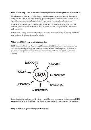 How CRM helps you in business development and sales growth -CRM/ERP
It has been seen that many small or large scaled businesses were failed or shut down due to
many reasons, such as improper planning, poor management, careless with customer needs,
lack of business capital, inability to learn from poor service, unsuitable location etc.
If you want to improve your business growth and success, you need to improve sales and
marketing processes as well. CRM is most powerful tool for an organization’s interactions
with customers.
So here I am sharing the information about CRM and it’s uses, which will be very helpful for
your business development and sales growth.
What is a CRM? – A brief introduction
CRM stands for Customer Relationship Management. CRM is widely used to analysis and
track each and every activity you interacted with customers and prospects. CRM helps a
business to recognize the value of its customers and to capitalize on improved customer
relations.
Understanding the customer needs batter, you will be more responsible for their needs. CRM
software is a tool that simplifies, centralizes, secures, and scales our customer engagement.
Why CRM is required for your Business?
 