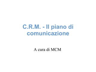 C.R.M. - Il piano di comunicazione A cura di MCM  
