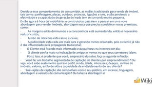 Devido a esse comportamento do consumidor, as mídias tradicionais para venda de imóvel, tais como: panfletagem, placas, outdoor, anúncios, ligações e sms, estão perdendo a efetividade e a capacidade de geração de leads tem se tornando muito pequena. 
Então agora é hora de imobiliárias e construtoras passarem a pensar em uma nova abordagem para vender imóveis, abordagem essa que precisa considerar novas premissas, como: 
·As margens estão diminuindo e a concorrência está aumentando, então é necessário reduzir custos; 
·A mão de obra boa está cara e escassa; 
·A publicidade está cada vez mais cara e gerando menos resultado, pois o cliente já não é tão influenciado pela propaganda tradicional; 
·O Cliente está ficando mais informado e passa horas na internet por dia; 
·O cliente confia mais na indicação de amigos e menos no que seus corretores falam; 
Posto isso, é prudente que você, empresário do setor, faça a seguinte reflexão: 
·Você faz um trabalho segmentado de captação de clientes por empreendimento? Ou seja, você sabe exatamente qual é o perfil, renda, idade, interesses, desejos, sonhos de imóveis, valores, estilo de vida e capacidade de endividamento do seu cliente? 
·Suas ações de captação são compatíveis com o seu público, em alcance, linguagem, abordagem e veículos de comunicação? Ou talvez a abordagem é  
