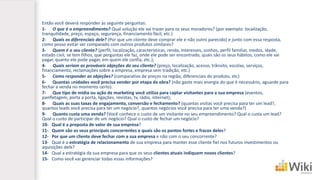Então você deverá responder às seguinte perguntas: 
1-O que é o empreendimento?Qual solução ele vai trazer para os seus moradores? (por exemplo: localização, tranquilidade, preço, espaço, segurança, financiamento fácil, etc.) 
2-Quais os diferenciais dele?(Por que um cliente deve comprar ele e não outro parecido) e junto com essa resposta, como posso evitar ser comparado com outros produtos similares? 
3-Quem é o seu cliente?(perfil, localização, características, renda, interesses, sonhos, perfil familiar, medos, idade, estado civil, se tem filhos, que perguntas ele faz, onde ele pode ser encontrado, quais são os seus hábitos, como ele vai pagar, quanto ele pode pagar, em quem ele confia, etc.); 
4-Quais seriam as prováveis objeções do seu cliente?(preço, localização, acesso, trânsito, escolas, serviços, financiamento, reclamações sobre a empresa, empresa sem tradição, etc.) 
5-Como responder as objeções? (comparativo de preços na região, diferenciais do produto, etc) 
6-Quantas unidades você precisa vender por etapa da obra?(não gaste mais energia do que é necessário, aguarde para fechar a venda no momento certo). 
7-Que tipo de mídia ou ação de marketing você utiliza para captar visitantes para a sua empresa (eventos, panfletagem, porta a porta, ligações, revistas, tv, rádio, internet); 
8-Quais as suas taxas de engajamento, conversão e fechamento? (quantas visitas você precisa para ter um lead?, quantos leads você precisa para ter um negócio?, quantos negócios você precisa para ter uma venda?) 
9-Quanto custa uma venda?(Você conhece o custo de um visitante no seu empreendimento? Qual o custa um lead? Qual o custo de participar de um negócio? Qual o custo de fechar um negócio? 
10-Qual é a proposta de valorde sua empresa? 
11-Quem são os seus principais concorrentese quais são os pontos fortes e fracos deles? 
12-Por que um cliente deve fechar com a sua empresae não com o seu concorrente? 
13-Qual é a estratégia de relacionamento de sua empresa para manter esse cliente fiel nos futuros investimentos ou aquisições dele? 
14-Qual a estratégia da sua empresa para que os seus clientes atuais indiquem novos clientes? 
15-Como você vai gerenciar todas essas informações?  