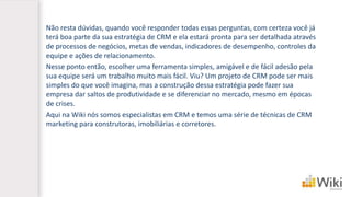 Não resta dúvidas, quando você responder todas essas perguntas, com certeza você já terá boa parte da sua estratégia de CRM e ela estará pronta para ser detalhada através de processos de negócios, metas de vendas, indicadores de desempenho, controles da equipe e ações de relacionamento. 
Nesse ponto então, escolher uma ferramenta simples, amigável e de fácil adesão pela sua equipe será um trabalho muito mais fácil. Viu? Um projeto de CRM pode ser mais simples do que você imagina, mas a construção dessa estratégia pode fazer sua empresa dar saltos de produtividade e se diferenciar no mercado, mesmo em épocas de crises. 
Aqui na Wikinós somos especialistas em CRM e temos uma série de técnicas de CRM marketing para construtoras, imobiliárias e corretores.  