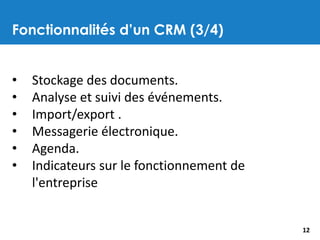 Fonctionnalités d’un CRM (3/4)
12
• Stockage des documents.
• Analyse et suivi des événements.
• Import/export .
• Messagerie électronique.
• Agenda.
• Indicateurs sur le fonctionnement de
l'entreprise
 