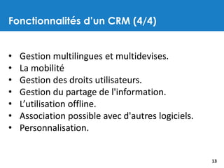 Fonctionnalités d’un CRM (4/4)
13
• Gestion multilingues et multidevises.
• La mobilité
• Gestion des droits utilisateurs.
• Gestion du partage de l'information.
• L’utilisation offline.
• Association possible avec d'autres logiciels.
• Personnalisation.
 