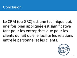 Conclusion
15
Le CRM (ou GRC) est une technique qui,
une fois bien appliquée est significative
tant pour les entreprises que pour les
clients du fait qu’elle facilite les relations
entre le personnel et les clients.
 
