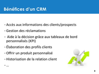Bénéfices d’un CRM
8
• Accès aux informations des clients/prospects
• Gestion des réclamations
• Aide à la décision grâce aux tableaux de bord
personnalisés (KPI)
• Élaboration des profils clients
• Offrir un produit personnalisé
• Historisation de la relation client
• …
 