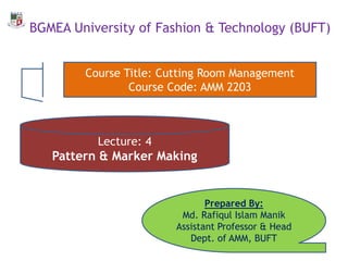 BGMEA University of Fashion & Technology (BUFT)
Lecture: 4
Pattern & Marker Making
Prepared By:
Md. Rafiqul Islam Manik
Assistant Professor & Head
Dept. of AMM, BUFT
Course Title: Cutting Room Management
Course Code: AMM 2203
 