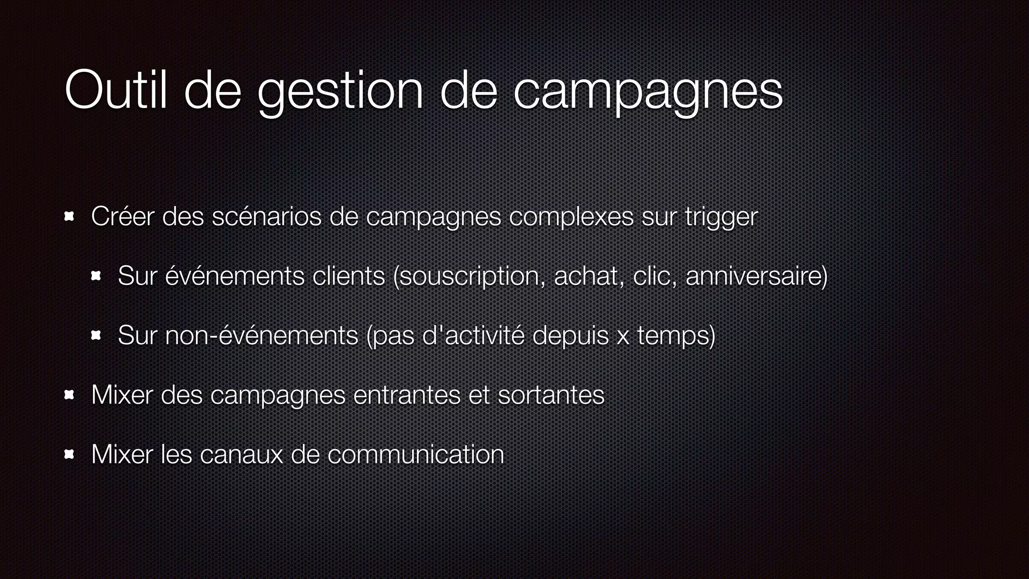 Outil de gestion de campagnes
Créer des scénarios de campagnes complexes sur trigger
Sur événements clients (souscription, achat, clic, anniversaire)
Sur non-événements (pas d'activité depuis x temps)
Mixer des campagnes entrantes et sortantes
Mixer les canaux de communication
 