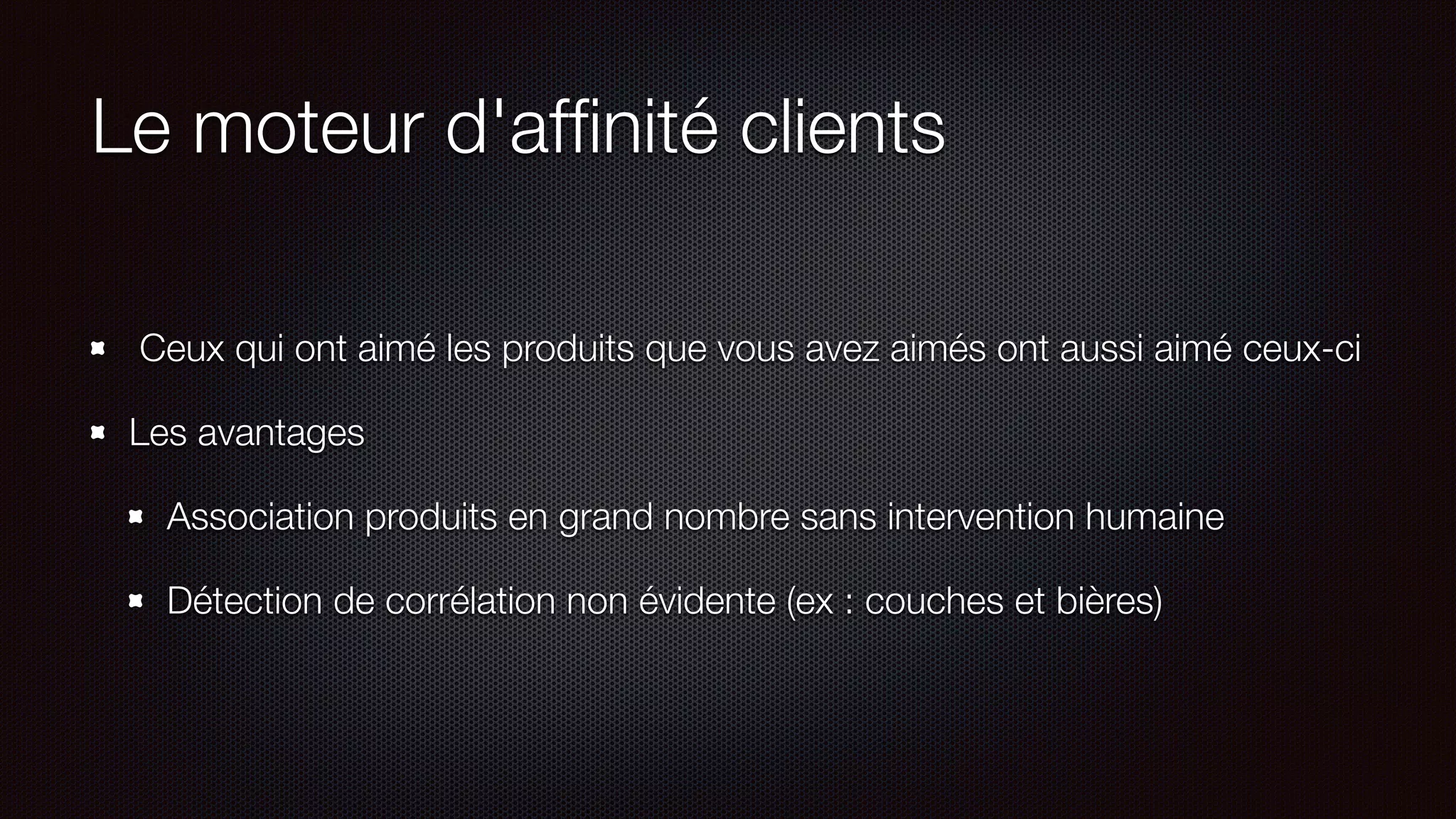 Le moteur d'afﬁnité clients
Ceux qui ont aimé les produits que vous avez aimés ont aussi aimé ceux-ci
Les avantages
Association produits en grand nombre sans intervention humaine
Détection de corrélation non évidente (ex : couches et bières)
 
