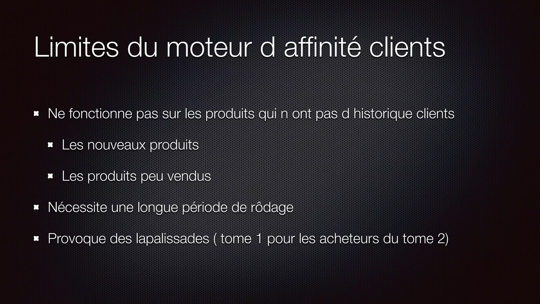 Limites du moteur d afﬁnité clients
Ne fonctionne pas sur les produits qui n ont pas d historique clients
Les nouveaux produits
Les produits peu vendus
Nécessite une longue période de rôdage
Provoque des lapalissades ( tome 1 pour les acheteurs du tome 2)
 