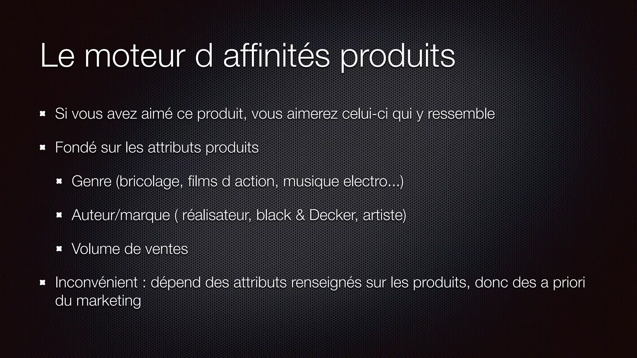 Le moteur d afﬁnités produits
Si vous avez aimé ce produit, vous aimerez celui-ci qui y ressemble
Fondé sur les attributs produits
Genre (bricolage, ﬁlms d action, musique electro...)
Auteur/marque ( réalisateur, black & Decker, artiste)
Volume de ventes
Inconvénient : dépend des attributs renseignés sur les produits, donc des a priori
du marketing
 