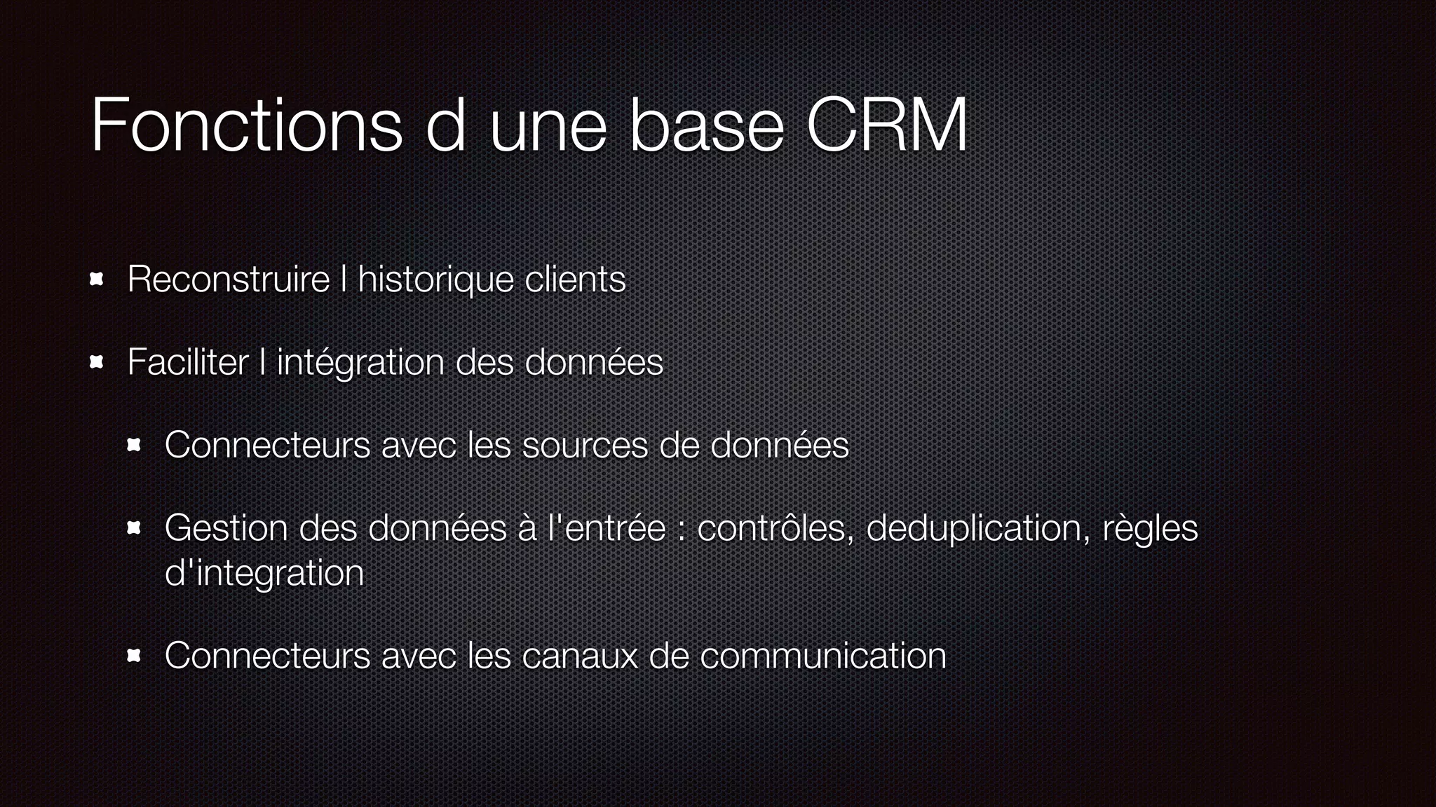 Fonctions d une base CRM
Reconstruire l historique clients
Faciliter l intégration des données
Connecteurs avec les sources de données
Gestion des données à l'entrée : contrôles, deduplication, règles
d'integration
Connecteurs avec les canaux de communication
 
