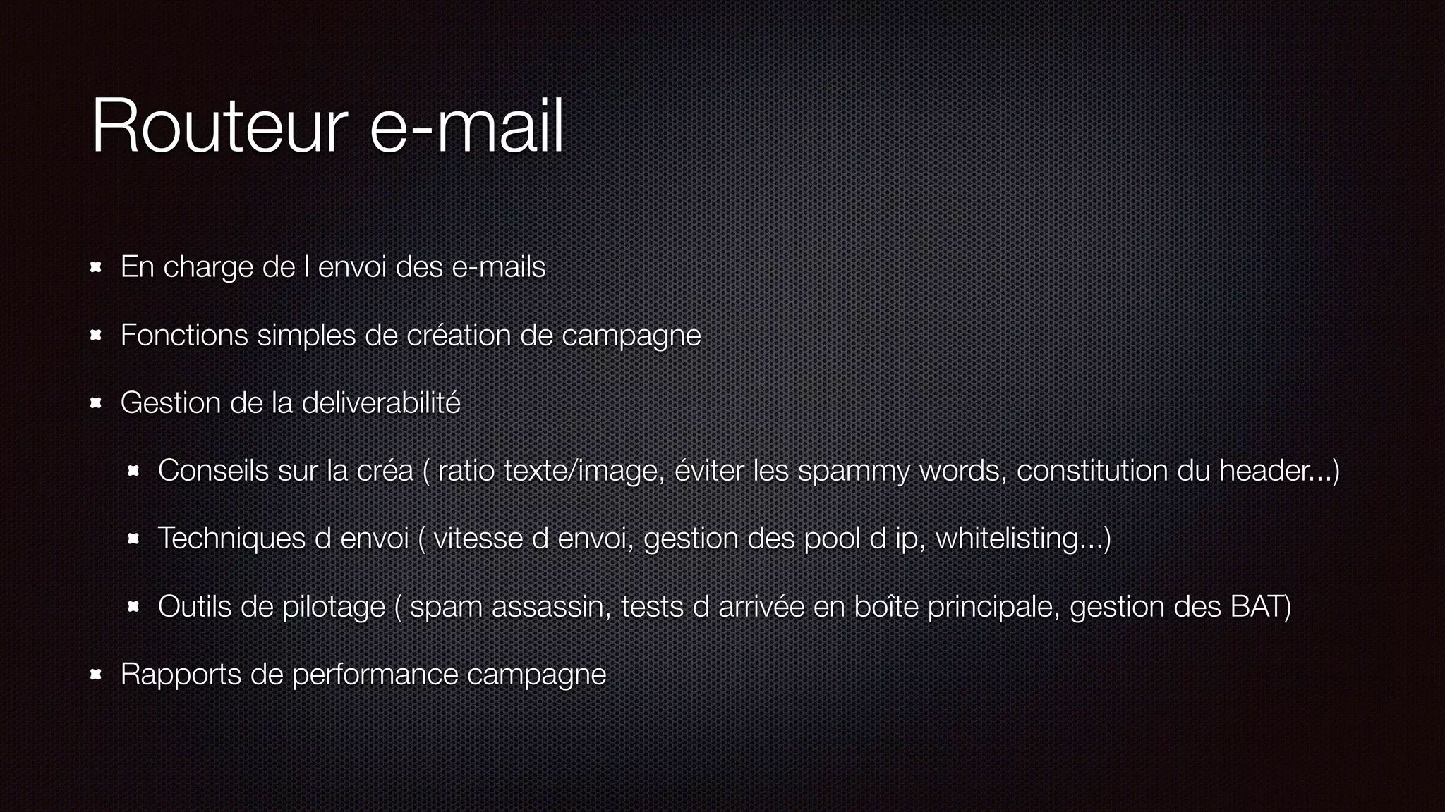 Routeur e-mail
En charge de l envoi des e-mails
Fonctions simples de création de campagne
Gestion de la deliverabilité
Conseils sur la créa ( ratio texte/image, éviter les spammy words, constitution du header...)
Techniques d envoi ( vitesse d envoi, gestion des pool d ip, whitelisting...)
Outils de pilotage ( spam assassin, tests d arrivée en boîte principale, gestion des BAT)
Rapports de performance campagne
 