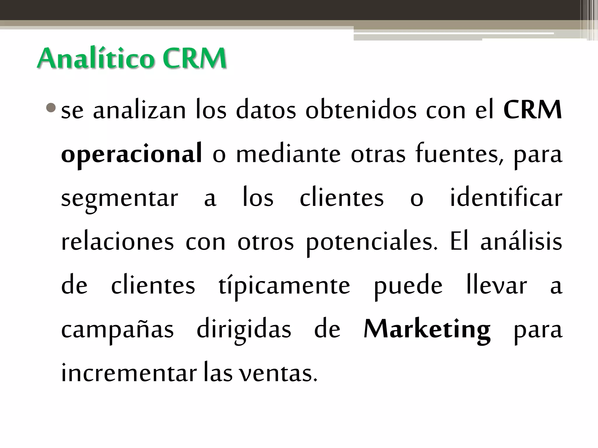 Analítico CRM
•se analizan los datos obtenidos con el CRM
operacional o mediante otras fuentes, para
segmentar a los clientes o identificar
relaciones con otros potenciales. El análisis
de clientes típicamente puede llevar a
campañas dirigidas de Marketing para
incrementar las ventas.

 