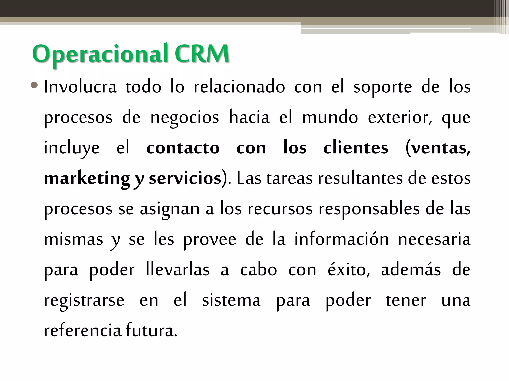 Operacional CRM

• Involucra todo lo relacionado con el soporte de los
procesos de negocios hacia el mundo exterior, que
incluye el contacto con los clientes (ventas,
marketing y servicios). Las tareas resultantes de estos
procesos se asignan a los recursos responsables de las
mismas y se les provee de la información necesaria
para poder llevarlas a cabo con éxito, además de
registrarse en el sistema para poder tener una
referencia futura.

 