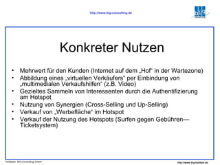 Konkreter Nutzen Mehrwert für den Kunden (Internet auf dem „Hof“ in der Wartezone) Abbildung eines „virtuellen Verkäufers“ per Einbindung von „multimedialen Verkaufshilfen“ (z.B. Video) Gezieltes Sammeln von Interessenten durch die Authentifizierung am Hotspot Nutzung von Synergien (Cross-Selling und Up-Selling) Verkauf von „Werbefläche“ im Hotspot Verkauf der Nutzung des Hotspots (Surfen gegen Gebühren—Ticketsystem) 