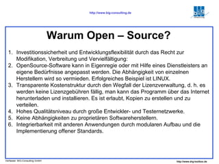 Investitionssicherheit und Entwicklungsflexibilität durch das Recht zur Modifikation, Verbreitung und Vervielfältigung: OpenSource-Software kann in Eigenregie oder mit Hilfe eines Dienstleisters an eigene Bedürfnisse angepasst werden. Die Abhängigkeit von einzelnen Herstellern wird so vermieden. Erfolgreiches Beispiel ist LINUX. Transparente Kostenstruktur durch den Wegfall der Lizenzverwaltung, d. h. es werden keine Lizenzgebühren fällig, man kann das Programm über das Internet herunterladen und installieren. Es ist erlaubt, Kopien zu erstellen und zu verteilen. Hohes Qualitätsniveau durch große Entwickler- und Testernetzwerke. Keine Abhängigkeiten zu proprietären Softwareherstellern.  Integrierbarkeit mit anderen Anwendungen durch modularen Aufbau und die Implementierung offener Standards. Warum Open – Source? 