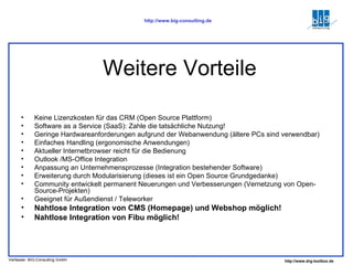 Weitere Vorteile Keine Lizenzkosten für das CRM (Open Source Plattform) Software as a Service (SaaS): Zahle die tatsächliche Nutzung! Geringe Hardwareanforderungen aufgrund der Webanwendung (ältere PCs sind verwendbar) Einfaches Handling (ergonomische Anwendungen) Aktueller Internetbrowser reicht für die Bedienung Outlook /MS-Office Integration Anpassung an Unternehmensprozesse (Integration bestehender Software) Erweiterung durch Modularisierung (dieses ist ein Open Source Grundgedanke) Community entwickelt permanent Neuerungen und Verbesserungen (Vernetzung von Open-Source-Projekten) Geeignet für Außendienst / Teleworker Nahtlose Integration von CMS (Homepage) und Webshop möglich! Nahtlose Integration von Fibu möglich! 