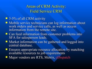 Areas of CRM Activity: Field Service CRM 3-5% of all CRM activity Mobile service technicians can log information about work orders and service calls, as well as access information from the remote site. Can feed information from customer problems into SFA for salesperson leads. Market information can be gathered and logged into central database. Ensures appropriate resource allocation by matching available resources to job requirements Major vendors are RTS, Metrix,  eDispatch 