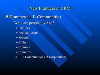 New Frontiers in CRM Commercial E-Communities What are people loyal to? Families  Football teams  Schools  Clubs  Cultures  Countries  I.E.: Communities not Corporations 