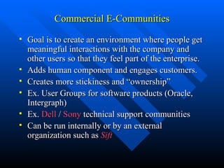 Commercial E-Communities Goal is to create an environment where people get meaningful interactions with the company and other users so that they feel part of the enterprise. Adds human component and engages customers. Creates more stickiness and “ownership” Ex. User Groups for software products (Oracle, Intergraph) Ex.  Dell  /  Sony  technical support communities Can be run internally or by an external organization such as  Sift 