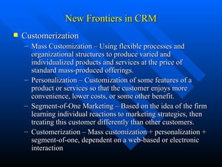 New Frontiers in CRM Customerization Mass Customization – Using flexible processes and organizational structures to produce varied and individualized products and services at the price of standard mass-produced offerings. Personalization – Customization of some features of a product or services so that the customer enjoys more convenience, lower costs, or some other benefit. Segment-of-One Marketing – Based on the idea of the firm learning individual reactions to marketing strategies, then treating this customer differently than other customers. Customerization – Mass customization + personalization + segment-of-one, dependent on a web-based or electronic interaction 