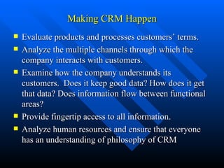 Making CRM Happen Evaluate products and processes customers’ terms. Analyze the multiple channels through which the company interacts with customers. Examine how the company understands its customers.  Does it keep good data? How does it get that data? Does information flow between functional areas? Provide fingertip access to all information. Analyze human resources and ensure that everyone has an understanding of philosophy of CRM 