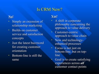 Is CRM New? No ! Simply an extension of relationship marketing Builds on customer service and satisfaction concepts Just the latest buzzword for creating customer orientation Bottom-line is still the same Yes ! A shift in corporate philosophy concerning the approach to value delivery Customer-centric approach to value chain New and technology-enhanced processes Focus is not just on bottom-line, but on top-line Goal is to create satisfying experiences across  all  customer contact points 