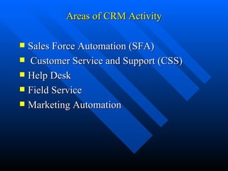Areas of CRM Activity Sales Force Automation (SFA) Customer Service and Support (CSS) Help Desk Field Service Marketing Automation 