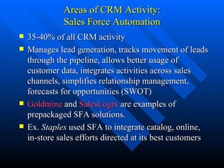 Areas of CRM Activity: Sales Force Automation 35-40% of all CRM activity Manages lead generation, tracks movement of leads through the pipeline, allows better usage of customer data, integrates activities across sales channels, simplifies relationship management, forecasts for opportunities (SWOT)  Goldmine  and  SalesLogix  are examples of prepackaged SFA solutions. Ex.  Staples  used SFA to integrate catalog, online, in-store sales efforts directed at its best customers 