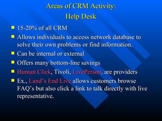 Areas of CRM Activity:  Help Desk   15-20% of all CRM Allows individuals to access network database to solve their own problems or find information.  Can be internal or external Offers many bottom-line savings Human Click , Tivoli,  LivePerson , are providers Ex.,  Land’s End Live  allows customers browse FAQ’s but also click a link to talk directly with live representative. 