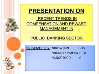 PRESENTATION ONRECENT TRENDS IN COMPENSATION AND REWARD MANAGEMENT INPUBLIC  BANKING SECTOR PRESENTED BY : NIKITA JAIN             C-15                                    NIHARIKA PAHWA C- 58                                    NANCY SOOD            C- 