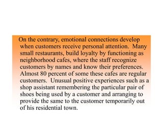On the contrary, emotional connections develop
when customers receive personal attention. Many
small restaurants, build loyalty by functioning as
neighborhood cafes, where the staff recognize
customers by names and know their preferences.
Almost 80 percent of some these cafes are regular
customers. Unusual positive experiences such as a
shop assistant remembering the particular pair of
shoes being used by a customer and arranging to
provide the same to the customer temporarily out
of his residential town.
 