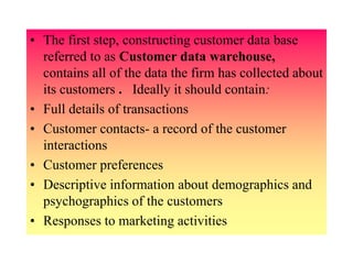 • The first step, constructing customer data base
referred to as Customer data warehouse,
contains all of the data the firm has collected about
its customers . Ideally it should contain:
• Full details of transactions
• Customer contacts- a record of the customer
interactions
• Customer preferences
• Descriptive information about demographics and
psychographics of the customers
• Responses to marketing activities
 