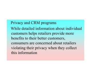 Privacy and CRM programs
While detailed information about individual
customers helps retailers provide more
benefits to their better customers,
consumers are concerned about retailers
violating their privacy when they collect
this information
 