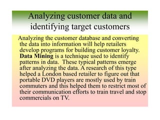 Analyzing customer data and
identifying target customers
Analyzing the customer database and converting
the data into information will help retailers
develop programs for building customer loyalty.
Data Mining is a technique used to identify
patterns in data. These typical patterns emerge
after analyzing the data. A research of this type
helped a London based retailer to figure out that
portable DVD players are mostly used by train
commuters and this helped them to restrict most of
their communication efforts to train travel and stop
commercials on TV.
 