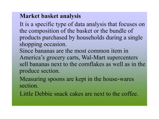 Market basket analysis
It is a specific type of data analysis that focuses on
the composition of the basket or the bundle of
products purchased by households during a single
shopping occasion.
Since bananas are the most common item in
America’s grocery carts, Wal-Mart supercenters
sell bananas next to the cornflakes as well as in the
produce section.
Measuring spoons are kept in the house-wares
section.
Little Debbie snack cakes are next to the coffee.
 