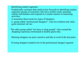 Identifying market segments
Traditionally customer data analysis has focused on identifying market
segments-groups of customers who have similar needs, purchase
similar merchandise and respond in a similar manner to marketing
activities.
A researcher discovered two types of shoppers:
A group called “professional shoppers”- who love fashion and value
good customer service
The other group called “too busy to shop people” who wanted the
shopping experience terminated in double quick time.
Morning shoppers are price sensitive and like to avail al the discounts
Evening shoppers tended to be in the professional shopper segment
 