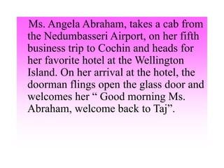 Ms. Angela Abraham, takes a cab from
the Nedumbasseri Airport, on her fifth
business trip to Cochin and heads for
her favorite hotel at the Wellington
Island. On her arrival at the hotel, the
doorman flings open the glass door and
welcomes her “ Good morning Ms.
Abraham, welcome back to Taj”.
 