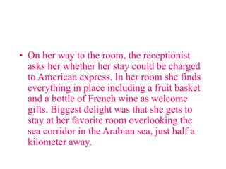 • On her way to the room, the receptionist
asks her whether her stay could be charged
to American express. In her room she finds
everything in place including a fruit basket
and a bottle of French wine as welcome
gifts. Biggest delight was that she gets to
stay at her favorite room overlooking the
sea corridor in the Arabian sea, just half a
kilometer away.
 