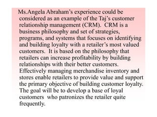 Ms.Angela Abraham’s experience could be
considered as an example of the Taj’s customer
relationship management (CRM). CRM is a
business philosophy and set of strategies,
programs, and systems that focuses on identifying
and building loyalty with a retailer’s most valued
customers. It is based on the philosophy that
retailers can increase profitability by building
relationships with their better customers.
Effectively managing merchandise inventory and
stores enable retailers to provide value and support
the primary objective of building customer loyalty.
The goal will be to develop a base of loyal
customers who patronizes the retailer quite
frequently.
 