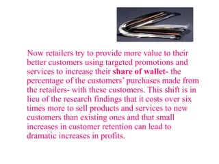 Now retailers try to provide more value to their
better customers using targeted promotions and
services to increase their share of wallet- the
percentage of the customers’ purchases made from
the retailers- with these customers. This shift is in
lieu of the research findings that it costs over six
times more to sell products and services to new
customers than existing ones and that small
increases in customer retention can lead to
dramatic increases in profits.
 