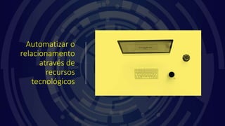 Automatizar o
relacionamento
através de
recursos
tecnológicos
 