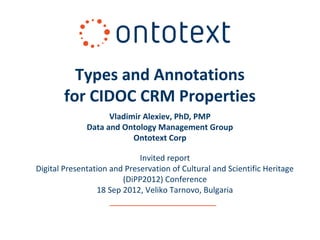 Types and Annotations
        for CIDOC CRM Properties
                    Vladimir Alexiev, PhD, PMP
              Data and Ontology Management Group
                          Ontotext Corp

                             Invited report
Digital Presentation and Preservation of Cultural and Scientific Heritage
                        (DiPP2012) Conference
                 18 Sep 2012, Veliko Tarnovo, Bulgaria
 