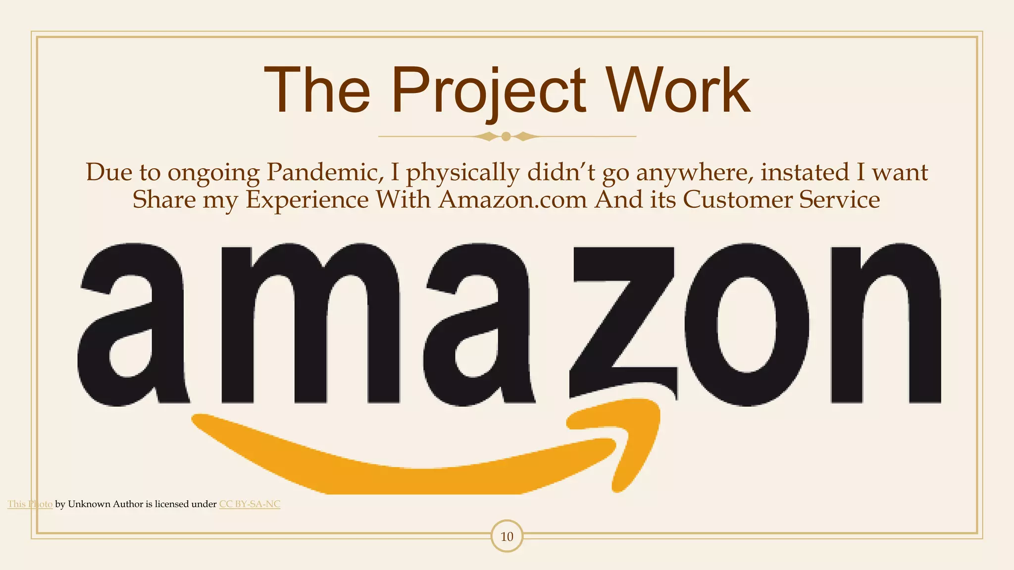 10
The Project Work
Due to ongoing Pandemic, I physically didn’t go anywhere, instated I want
Share my Experience With Amazon.com And its Customer Service
This Photo by Unknown Author is licensed under CC BY-SA-NC
 