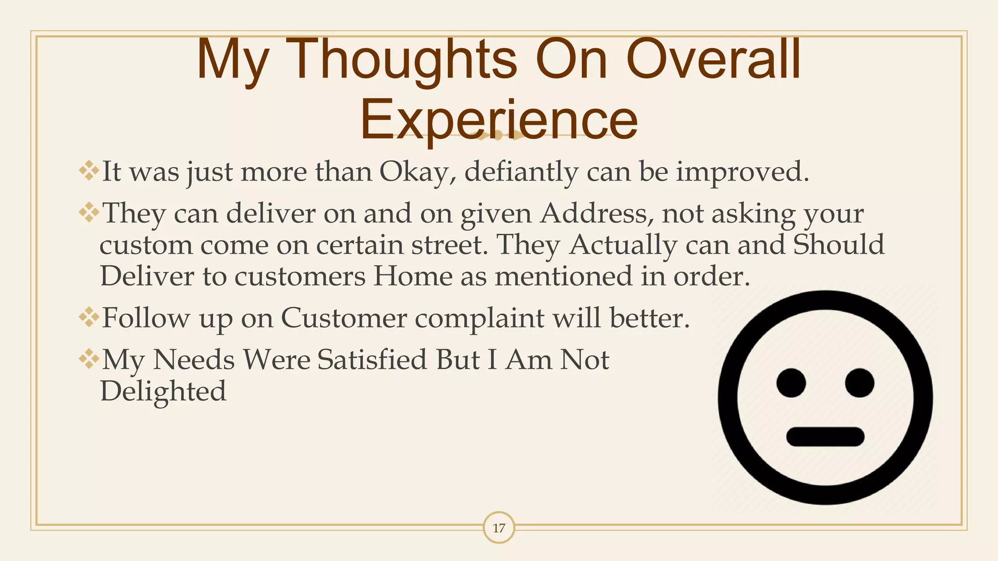 17
My Thoughts On Overall
Experience
It was just more than Okay, defiantly can be improved.
They can deliver on and on given Address, not asking your
custom come on certain street. They Actually can and Should
Deliver to customers Home as mentioned in order.
Follow up on Customer complaint will better.
My Needs Were Satisfied But I Am Not
Delighted
 