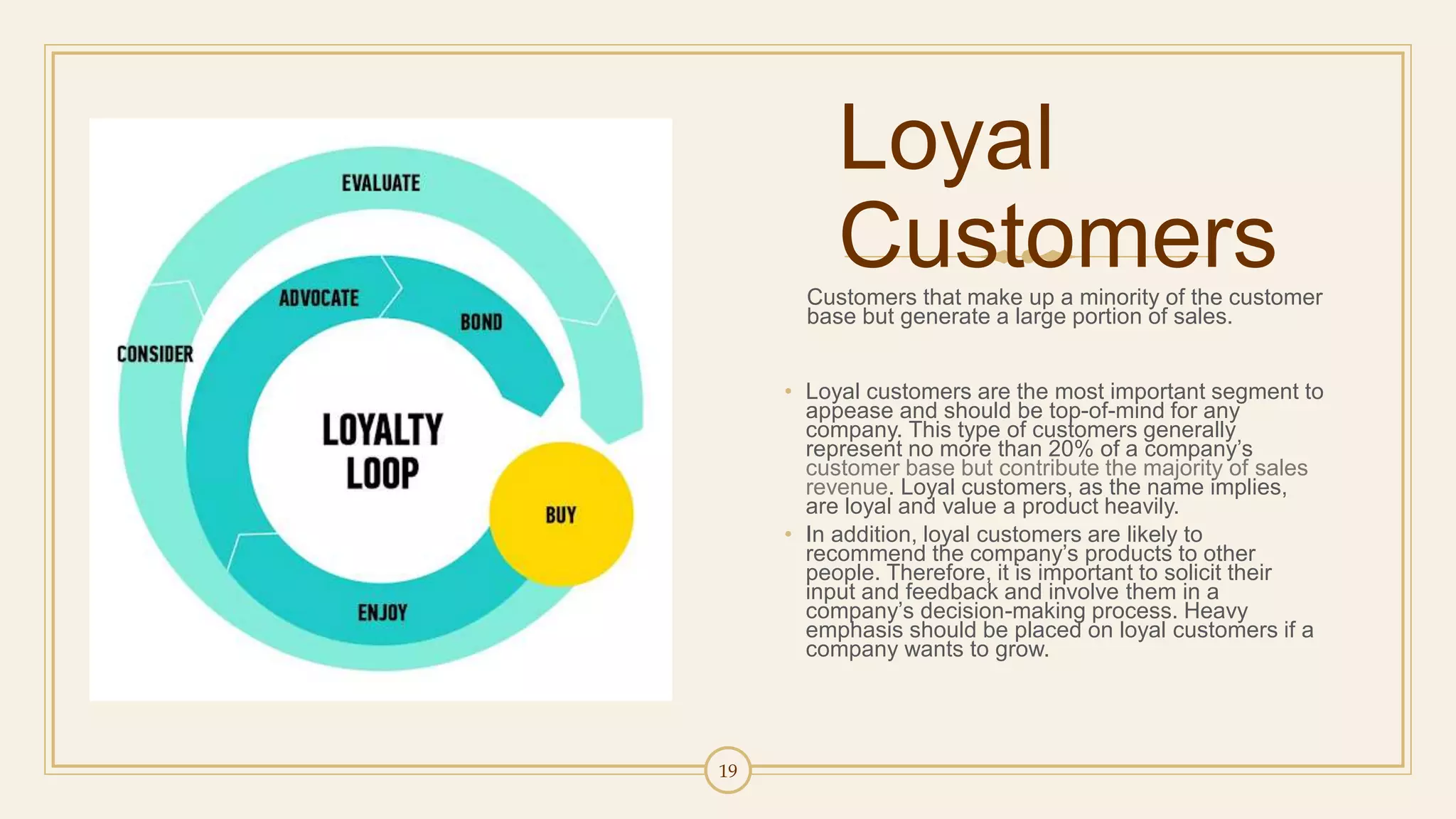 19
Loyal
CustomersCustomers that make up a minority of the customer
base but generate a large portion of sales.
• Loyal customers are the most important segment to
appease and should be top-of-mind for any
company. This type of customers generally
represent no more than 20% of a company’s
customer base but contribute the majority of sales
revenue. Loyal customers, as the name implies,
are loyal and value a product heavily.
• In addition, loyal customers are likely to
recommend the company’s products to other
people. Therefore, it is important to solicit their
input and feedback and involve them in a
company’s decision-making process. Heavy
emphasis should be placed on loyal customers if a
company wants to grow.
 