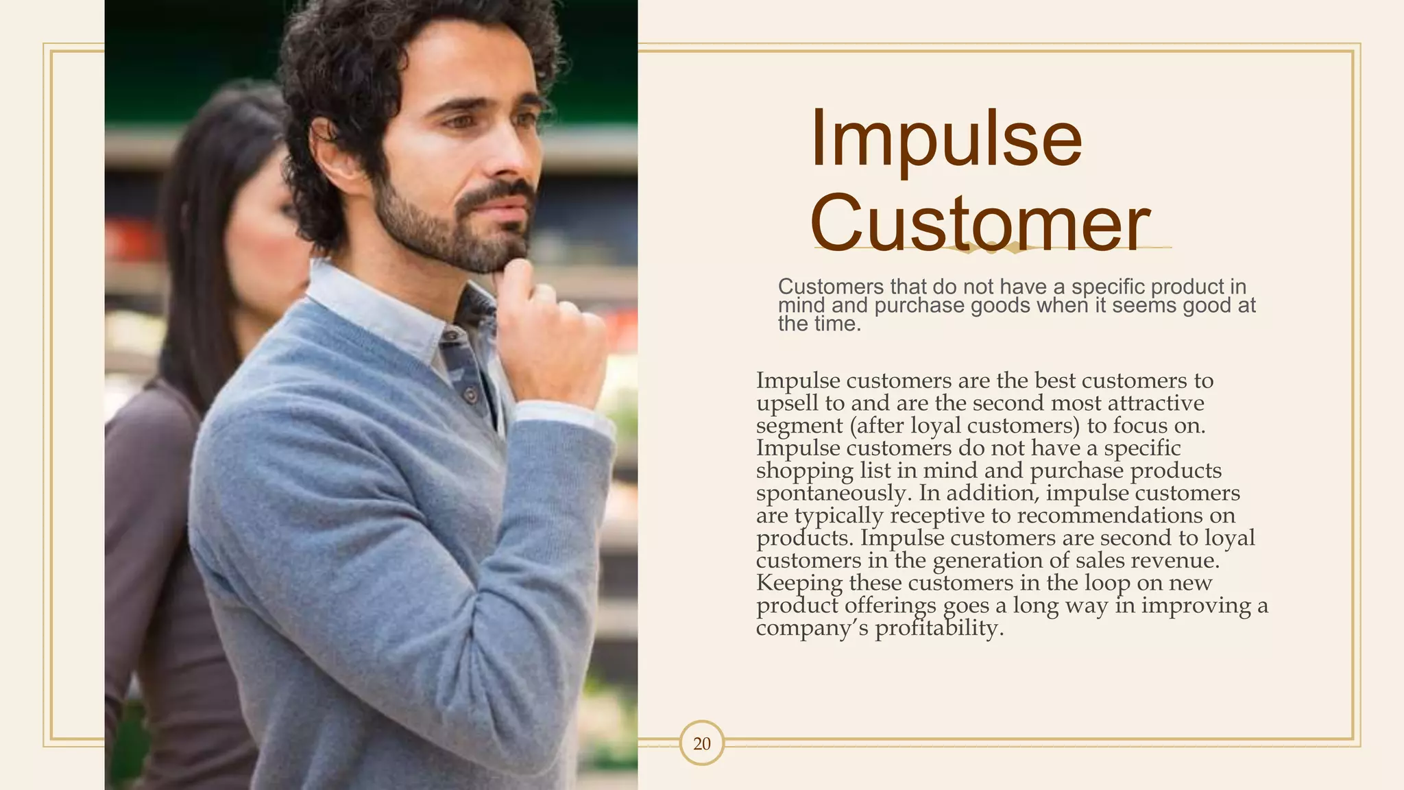 20
Impulse
Customer
Customers that do not have a specific product in
mind and purchase goods when it seems good at
the time.
Impulse customers are the best customers to
upsell to and are the second most attractive
segment (after loyal customers) to focus on.
Impulse customers do not have a specific
shopping list in mind and purchase products
spontaneously. In addition, impulse customers
are typically receptive to recommendations on
products. Impulse customers are second to loyal
customers in the generation of sales revenue.
Keeping these customers in the loop on new
product offerings goes a long way in improving a
company’s profitability.
 