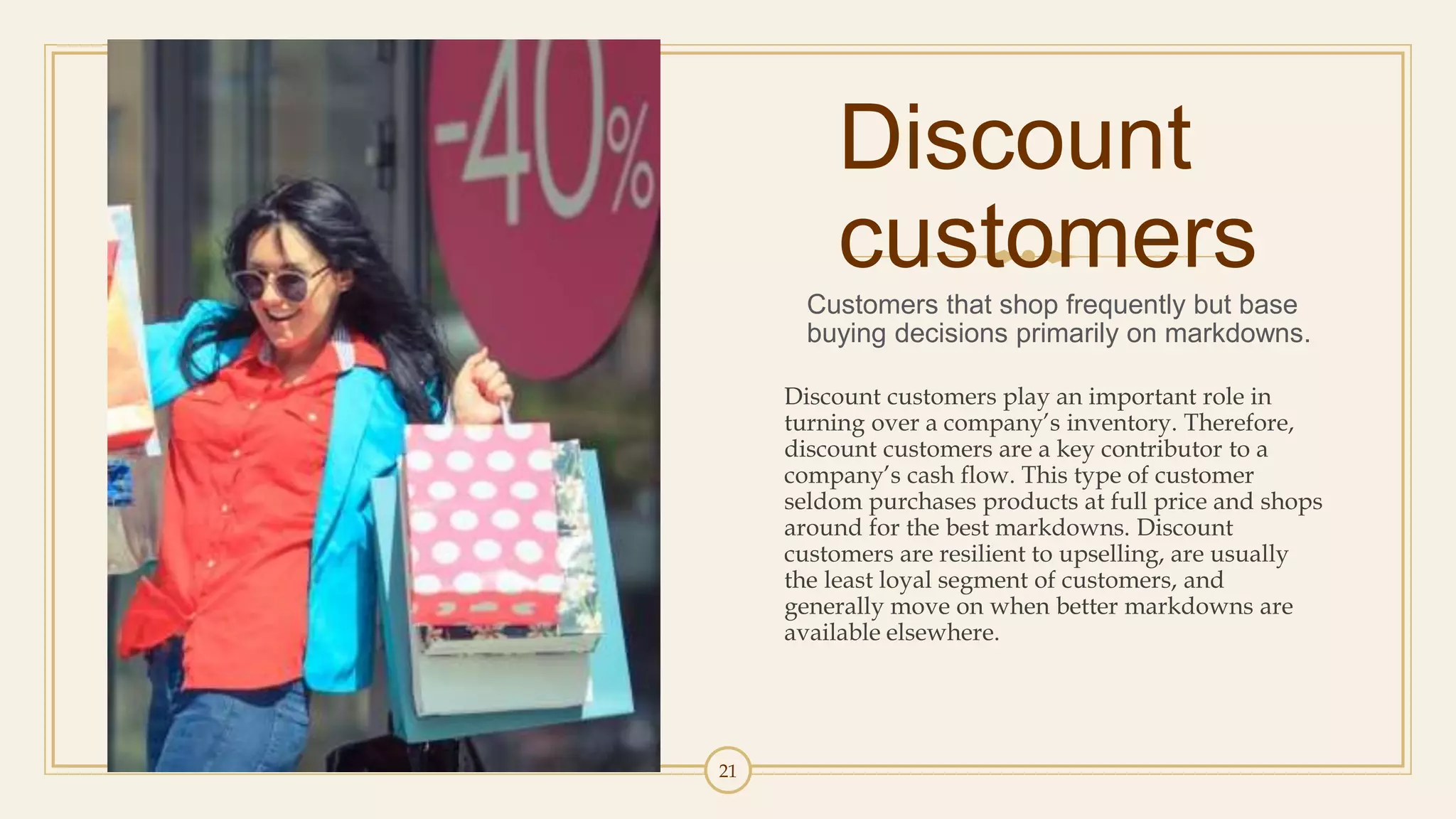 21
Discount
customers
Customers that shop frequently but base
buying decisions primarily on markdowns.
Discount customers play an important role in
turning over a company’s inventory. Therefore,
discount customers are a key contributor to a
company’s cash flow. This type of customer
seldom purchases products at full price and shops
around for the best markdowns. Discount
customers are resilient to upselling, are usually
the least loyal segment of customers, and
generally move on when better markdowns are
available elsewhere.
 