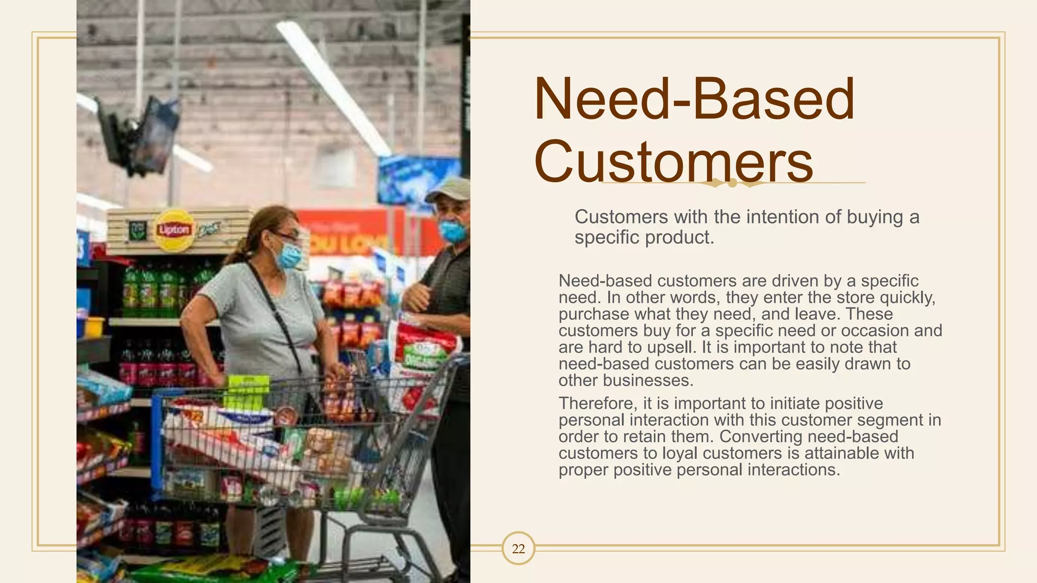 22
Need-Based
Customers
Customers with the intention of buying a
specific product.
Need-based customers are driven by a specific
need. In other words, they enter the store quickly,
purchase what they need, and leave. These
customers buy for a specific need or occasion and
are hard to upsell. It is important to note that
need-based customers can be easily drawn to
other businesses.
Therefore, it is important to initiate positive
personal interaction with this customer segment in
order to retain them. Converting need-based
customers to loyal customers is attainable with
proper positive personal interactions.
 